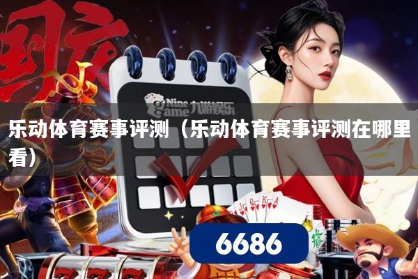 乐动体育赛事评测(乐动体育赛事评测在哪里看)