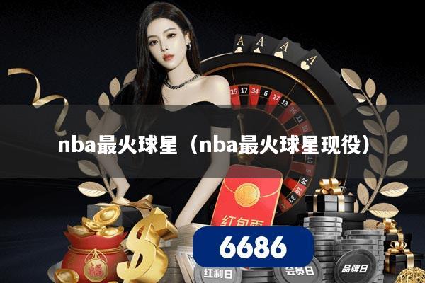 nba最火球星(nba最火球星现役)
