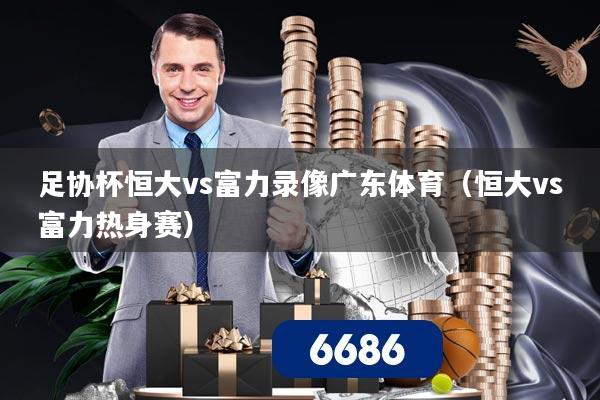 足协杯恒大vs富力录像广东体育(恒大vs富力热身赛)