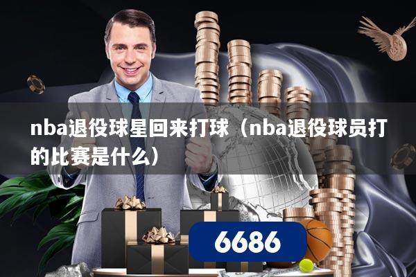 nba退役球星回来打球（nba退役球员打的比赛是什么）